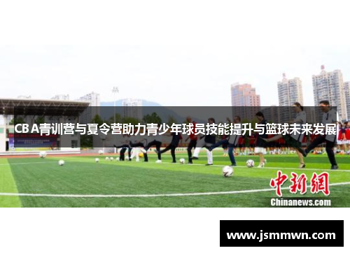 CBA青训营与夏令营助力青少年球员技能提升与篮球未来发展