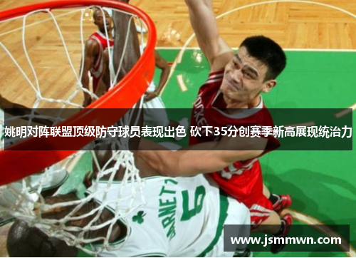 姚明对阵联盟顶级防守球员表现出色 砍下35分创赛季新高展现统治力