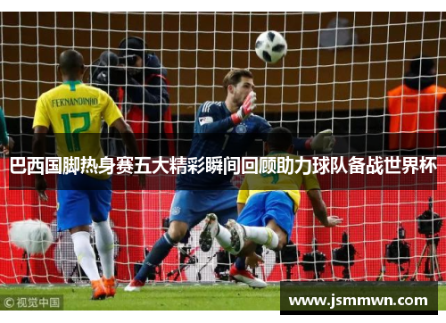 巴西国脚热身赛五大精彩瞬间回顾助力球队备战世界杯