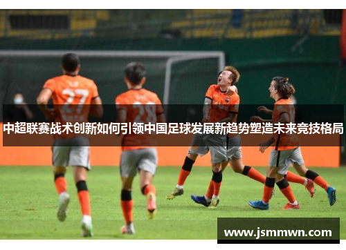 中超联赛战术创新如何引领中国足球发展新趋势塑造未来竞技格局
