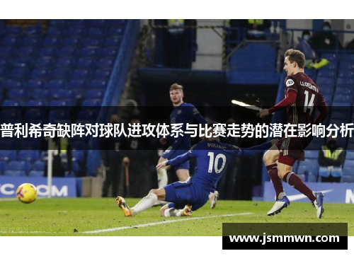 普利希奇缺阵对球队进攻体系与比赛走势的潜在影响分析