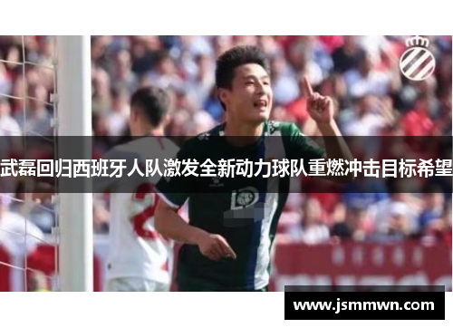 武磊回归西班牙人队激发全新动力球队重燃冲击目标希望