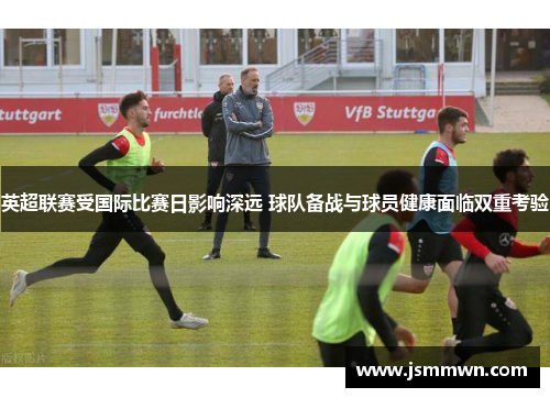 英超联赛受国际比赛日影响深远 球队备战与球员健康面临双重考验