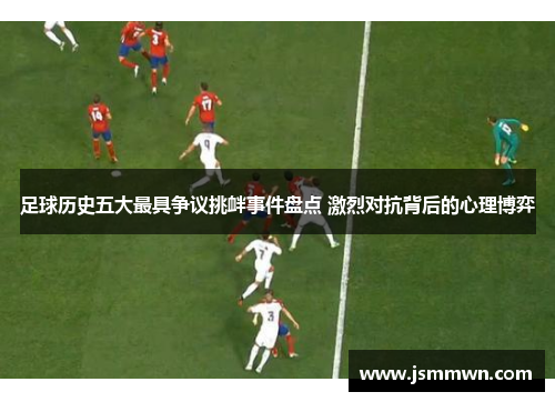足球历史五大最具争议挑衅事件盘点 激烈对抗背后的心理博弈
